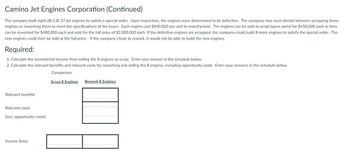 Camino Jet Engines Corporation (Continued)
The company built eight (8) CJE-27 jet engines to satisfy a special order. Upon inspection, the engines were determined to be defective. The company now must decide between scrapping these
engines or reworking them to meet the specifications of the buyer. Each engine cost $900,000 per unit to manufacture. The engines can be sold as scrap (spare parts) for $450,000 each or they
can be reworked for $480,000 each and sold for the full price of $2,000,000 each. If the defective engines are scrapped, the company could build 8 more engines to satisfy the special order. The
new engines could then be sold at the full price. If the company chose to rework, it would not be able to build the new engines.
Required:
1. Calculate the incremental income from selling the 8 engines as scrap. Enter your answer in the schedule below.
2. Calculate the relevant benefits and relevant costs for reworking and selling the 8 engines, including opportunity costs. Enter your answers in the schedule below.
Comparison
Scrap 8 Engines Rework 8 Engines
Relevant benefits
Relevant costs
(incl. opportunity costs)
Income (loss)