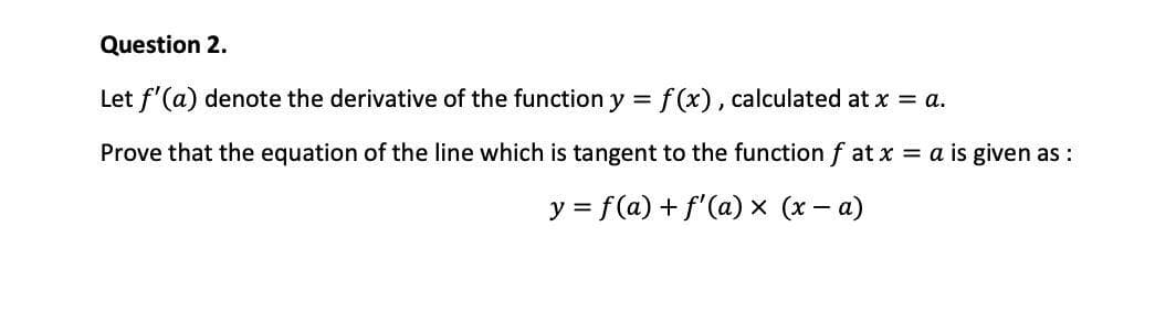 Question 2.
Let f'(a) denote the derivative of the function y = f (x), calculated at x = a.
Prove that the equation of the line which is tangent to the function f at x = a is given as :
y = f(a) + f'(a) x (x - a)
