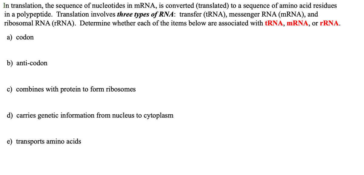 In translation, the sequence of nucleotides in mRNA, is converted (translated) to a sequence of amino acid residues
in a polypeptide. Translation involves three types of RNA: transfer (tRNA), messenger RNA (mRNA), and
ribosomal RNA (rRNA). Determine whether each of the items below are associated with tRNA, mRNA, or rRNA.
a) codon
b) anti-codon
c) combines with protein to form ribosomes
d) carries genetic information from nucleus to cytoplasm
e) transports amino acids