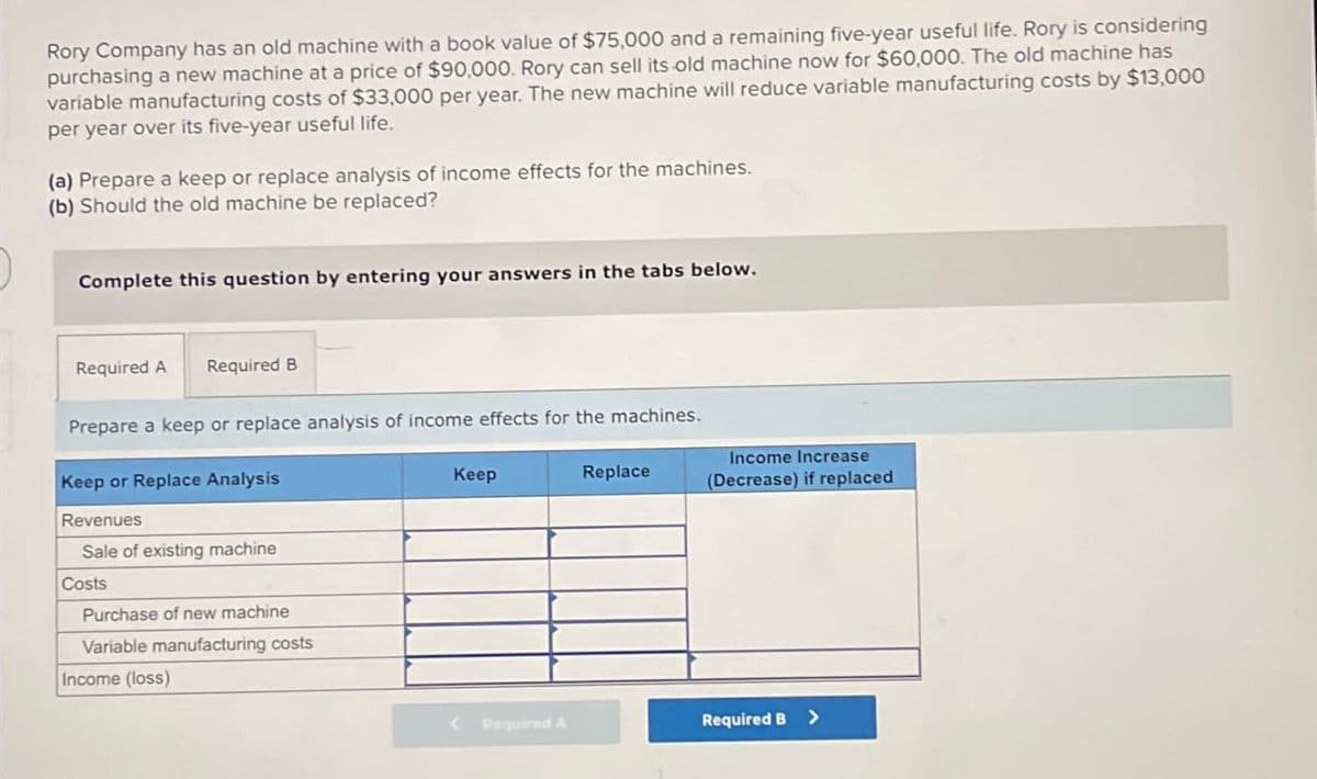 Rory Company has an old machine with a book value of $75,000 and a remaining five-year useful life. Rory is considering
purchasing a new machine at a price of $90,000. Rory can sell its old machine now for $60,000. The old machine has
variable manufacturing costs of $33,000 per year. The new machine will reduce variable manufacturing costs by $13,000
per year over its five-year useful life.
(a) Prepare a keep or replace analysis of income effects for the machines.
(b) Should the old machine be replaced?
Complete this question by entering your answers in the tabs below.
Required A Required B
Prepare a keep or replace analysis of income effects for the machines.
Keep or Replace Analysis
Revenues
Keep
Replace
Income Increase
(Decrease) if replaced
Sale of existing machine
Costs
Purchase of new machine
Variable manufacturing costs
Income (loss)
<Required A
Required B >