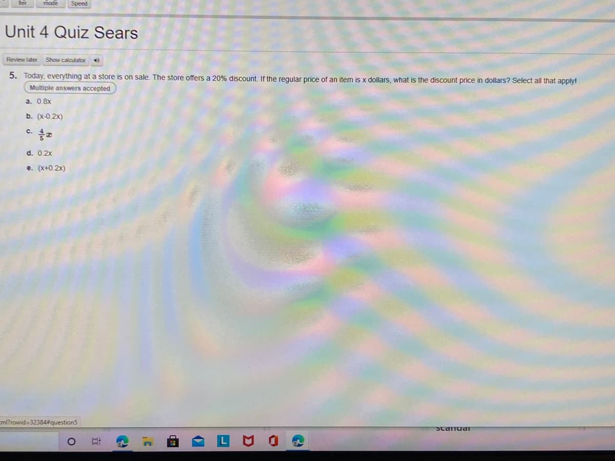 mode
Speed
Unit 4 Quiz Sears
Review later
Show calculator
5. Today, everything at a store is on sale. The store offers a 20% discount. If the regular price of an item is x dollars, what is the discount price in dollars? Select all that apply!
Multiple answers accepted
a. 0.8x
b. (x-0.2x)
C.
d. 0.2x
e. (x+0.2x)
ml?rowid=32384#question5
ScandaT
近
