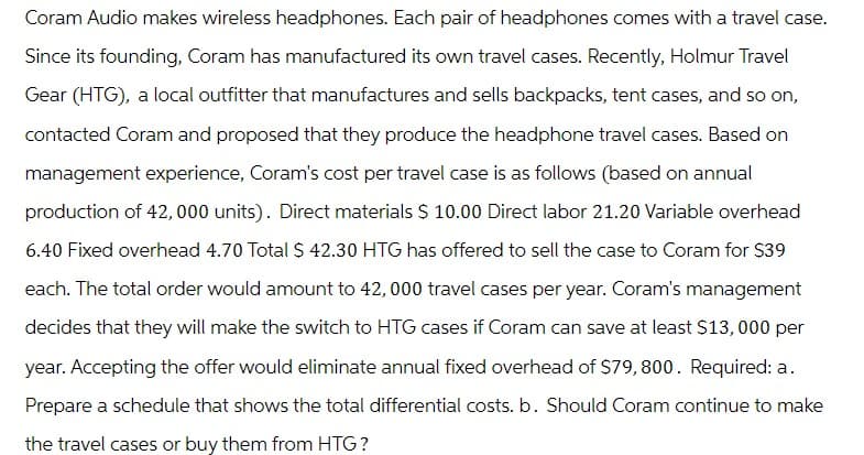 Coram Audio makes wireless headphones. Each pair of headphones comes with a travel case.
Since its founding, Coram has manufactured its own travel cases. Recently, Holmur Travel
Gear (HTG), a local outfitter that manufactures and sells backpacks, tent cases, and so on,
contacted Coram and proposed that they produce the headphone travel cases. Based on
management experience, Coram's cost per travel case is as follows (based on annual
production of 42,000 units). Direct materials $ 10.00 Direct labor 21.20 Variable overhead
6.40 Fixed overhead 4.70 Total $ 42.30 HTG has offered to sell the case to Coram for $39
each. The total order would amount to 42,000 travel cases per year. Coram's management
decides that they will make the switch to HTG cases if Coram can save at least $13,000 per
year. Accepting the offer would eliminate annual fixed overhead of $79, 800. Required: a.
Prepare a schedule that shows the total differential costs. b. Should Coram continue to make
the travel cases or buy them from HTG?