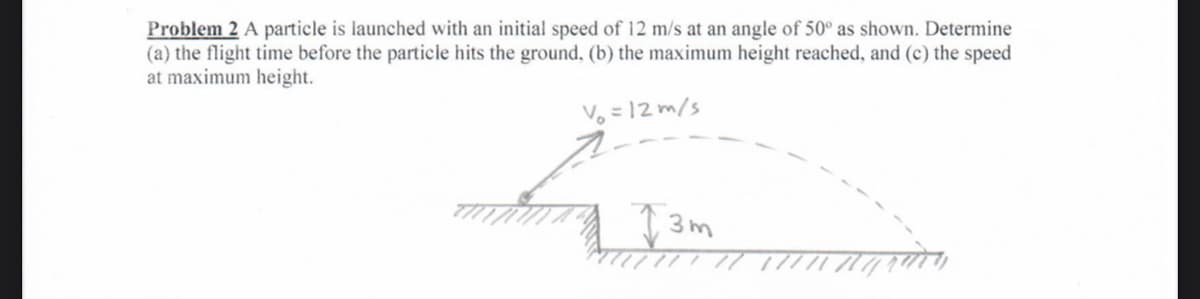 Problem 2 A particle is launched with an initial speed of 12 m/s at an angle of 50° as shown. Determine
(a) the flight time before the particle hits the ground, (b) the maximum height reached, and (c) the speed
at maximum height.
Vo = 12 m/s
3m
