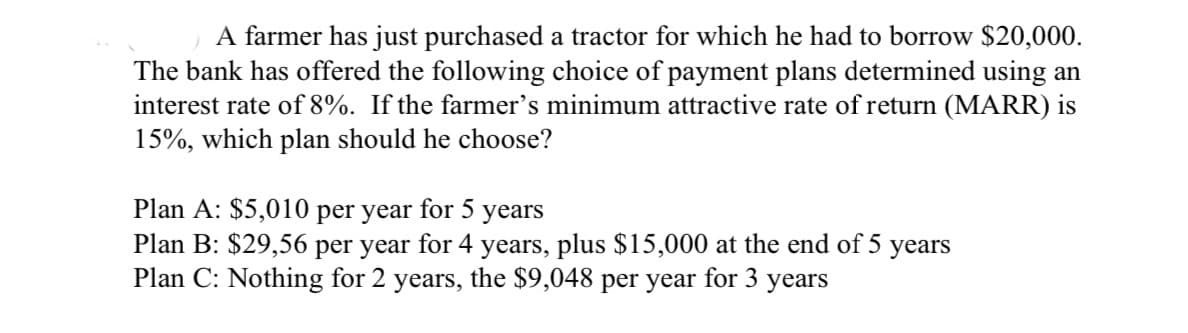 A farmer has just purchased a tractor for which he had to borrow $20,000.
The bank has offered the following choice of payment plans determined using an
interest rate of 8%. If the farmer's minimum attractive rate of return (MARR) is
15%, which plan should he choose?
Plan A: $5,010 per year for 5 years
Plan B: $29,56 per year for 4 years, plus $15,000 at the end of 5 years
Plan C: Nothing for 2 years, the $9,048 per year for 3 years
