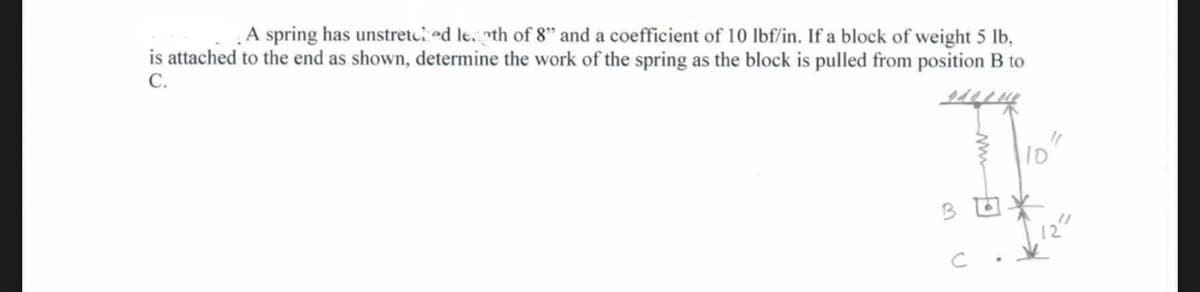 A spring has unstretced le.th of 8" and a coefficient of 10 lbf/in. If a block of weight 5 lb,
is attached to the end as shown, determine the work of the spring as the block is pulled from position B to
C.
10
