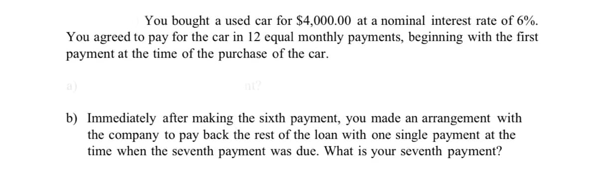 You bought a used car for $4,000.00 at a nominal interest rate of 6%.
You agreed to pay for the car in 12 equal monthly payments, beginning with the first
payment at the time of the purchase of the car.
b) Immediately after making the sixth payment, you made an arrangement with
the company to pay back the rest of the loan with one single payment at the
time when the seventh payment was due. What is your seventh payment?
