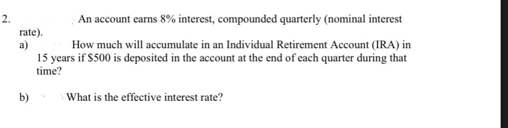 2.
An account earns 8% interest, compounded quarterly (nominal interest
rate).
а)
15 years if $500 is deposited in the account at the end of each quarter during that
How much will accumulate in an Individual Retirement Account (IRA) in
time?
b)
What is the effective interest rate?
