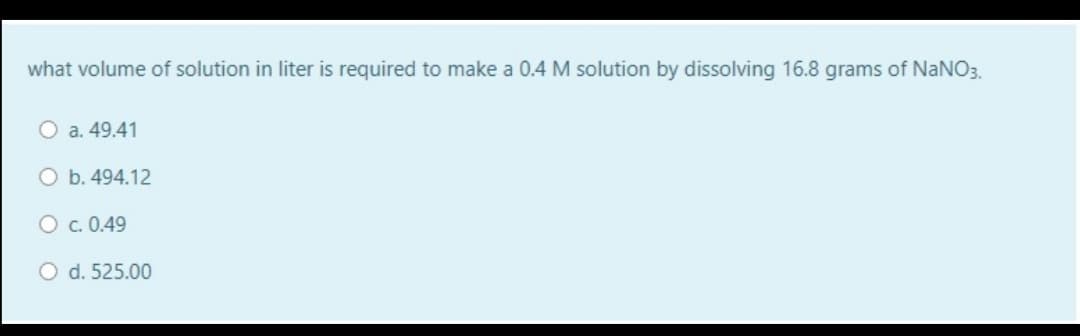 what volume of solution in liter is required to make a 0.4 M solution by dissolving 16.8 grams of NaNO3.
a. 49.41
O b. 494.12
O c. 0.49
O d. 525.00
