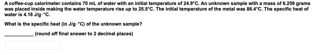 A coffee-cup calorimeter contains 70 mL of water with an initial temperature of 24.9°C. An unknown sample with a mass of 6.259 grams
was placed inside making the water temperature rise up to 25.5°C. The initial temperature of the metal was 86.4°C. The specific heat of
water is 4.18 J/g.°C.
What is the specific heat (in J/lg-°C) of the unknown sample?
(round off final answer to 2 decimal places)
