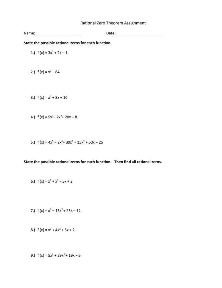 Name:
2.) f(x)=x6-64
State the possible rational zeros for each function
1.) f(x) = 3x²+2x-1
3.) f(x) = x² + 8x + 10
4.) f(x) = 5x³ 2x²+ 20x-8
Rational Zero Theorem Assignment
5.) f(x) = 4x52x4+ 30x³ - 15x² + 50x - 25
6.) f(x) = x³ + x² - 5x+3
State the possible rational zeros for each function. Then find all rational zeros.
7.) f(x)=x³13x² + 23x-11
8.) f(x) = x³+4x² + 5x + 2
Date:
9.) f(x) = 5x³+29x² + 19x-5