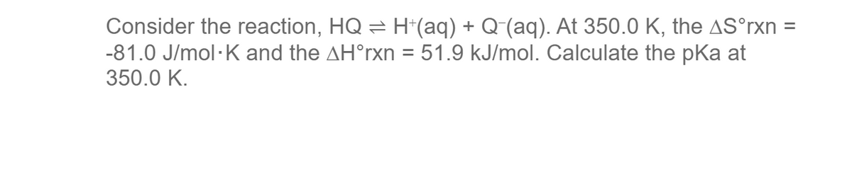 Consider the reaction, HQ ⇒ H+(aq) + Q¯(aq). At 350.0 K, the AS°rxn =
-81.0 J/mol-K and the AH°rxn = 51.9 kJ/mol. Calculate the pKa at
350.0 K.