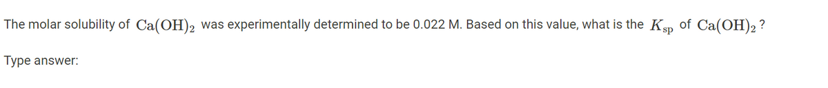 The molar solubility of Ca(OH)2 was experimentally determined to be 0.022 M. Based on this value, what is the Ksp of Ca(OH)2 ?
Type answer: