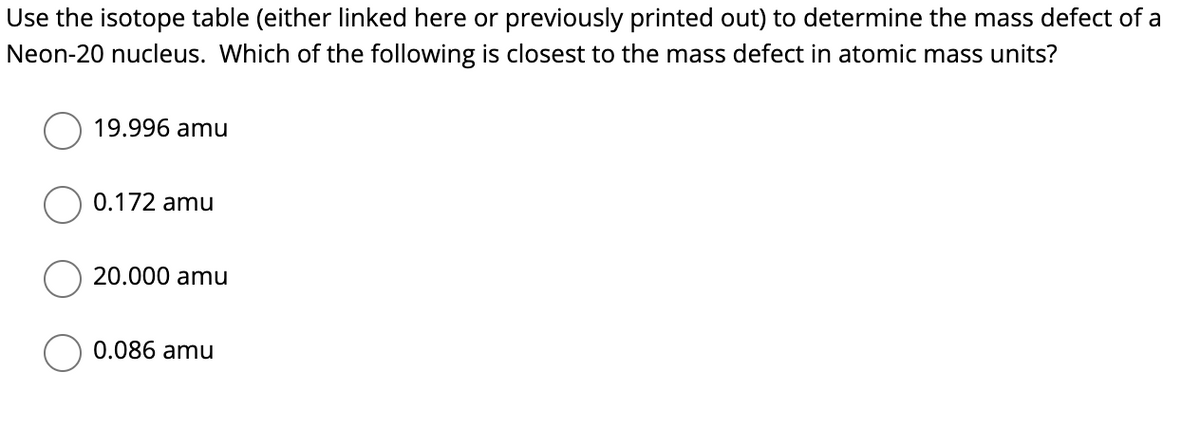 Use the isotope table (either linked here or previously printed out) to determine the mass defect of a
Neon-20 nucleus. Which of the following is closest to the mass defect in atomic mass units?
19.996 amu
0.172 amu
20.000 amu
0.086 amu
