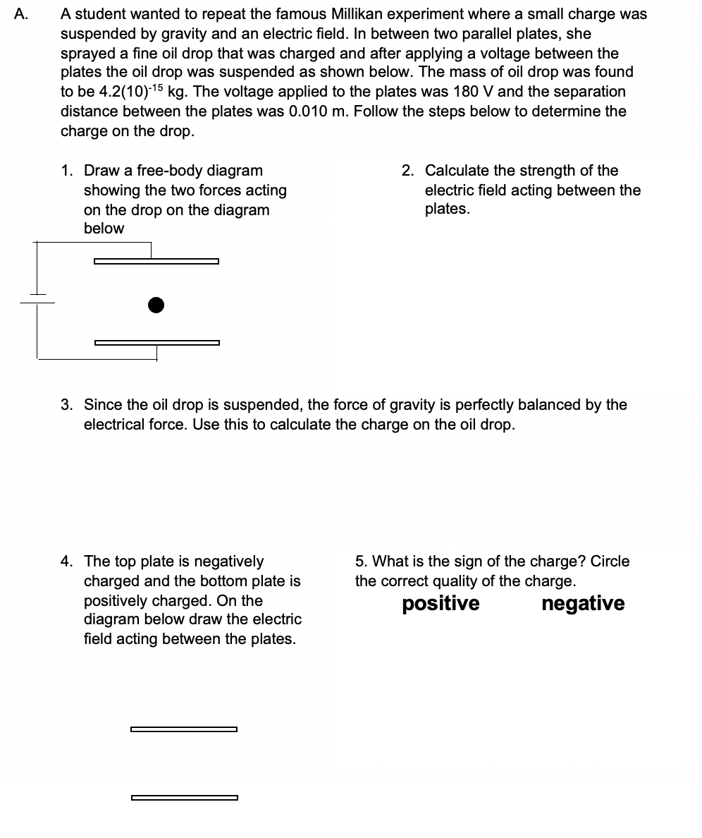 A student wanted to repeat the famous Millikan experiment where a small charge was
suspended by gravity and an electric field. In between two parallel plates, she
sprayed a fine oil drop that was charged and after applying a voltage between the
plates the oil drop was suspended as shown below. The mass of oil drop was found
to be 4.2(10)15 kg. The voltage applied to the plates was 180 V and the separation
A.
distance between the plates was 0.010 m. Follow the steps below to determine the
charge on the drop.
1. Draw a free-body diagram
showing the two forces acting
on the drop on the diagram
2. Calculate the strength of the
electric field acting between the
plates.
below
3. Since the oil drop is suspended, the force of gravity is perfectly balanced by the
electrical force. Use this to calculate the charge on the oil drop.
4. The top plate is negatively
charged and the bottom plate is
positively charged. On the
diagram below draw the electric
field acting between the plates.
5. What is the sign of the charge? Circle
the correct quality of the charge.
positive
negative
||
