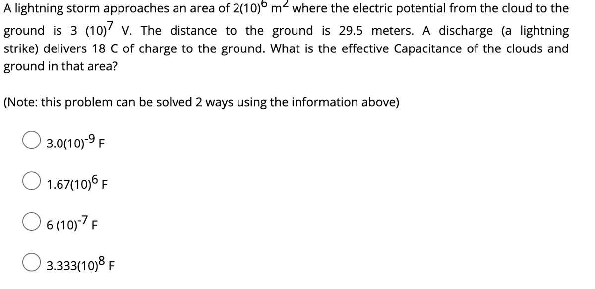 A lightning storm approaches an area of 2(10)° m2 where the electric potential from the cloud to the
ground is 3 (10)' v. The distance to the ground is 29.5 meters. A discharge (a lightning
strike) delivers 18 C of charge to the ground. What is the effective Capacitance of the clouds and
ground in that area?
(Note: this problem can be solved 2 ways using the information above)
3.0(10)-9 F
O 1.67(10)6 F
O 6 (10)-7 F
O 3.333(10)8 F
