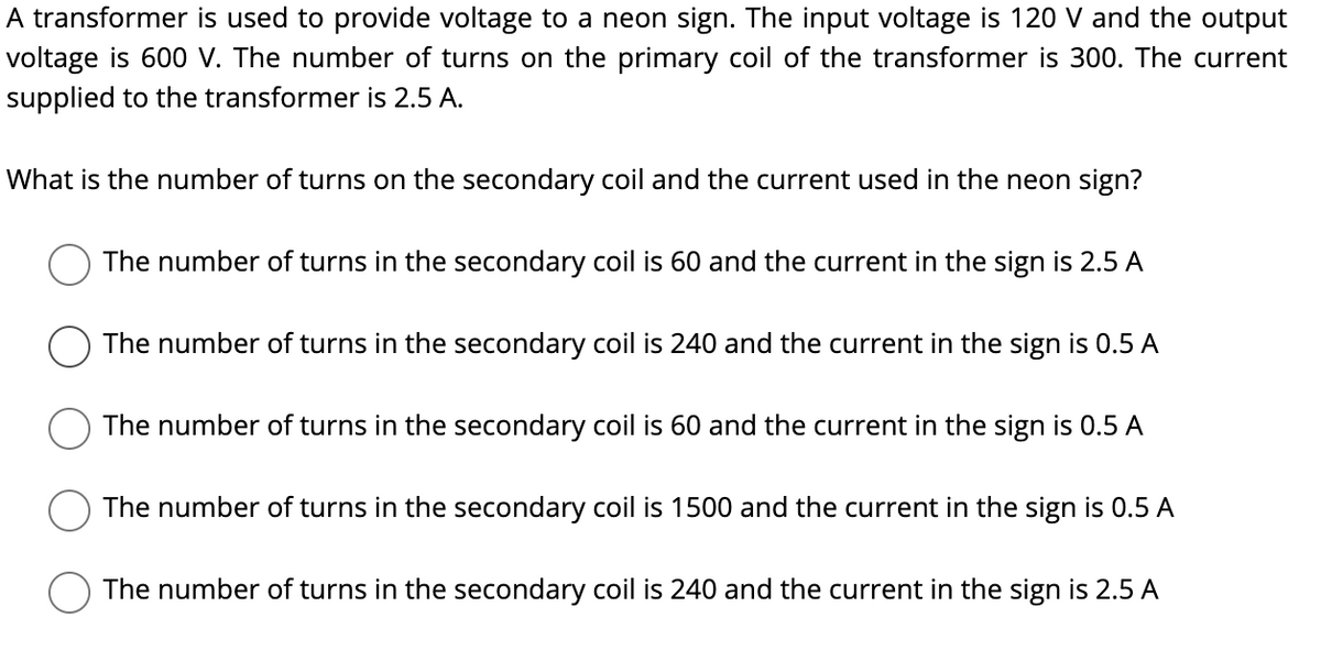 A transformer is used to provide voltage to a neon sign. The input voltage is 120 V and the output
voltage is 600 V. The number of turns on the primary coil of the transformer is 300. The current
supplied to the transformer is 2.5 A.
What is the number of turns on the secondary coil and the current used in the neon sign?
The number of turns in the secondary coil is 60 and the current in the sign is 2.5 A
The number of turns in the secondary coil is 240 and the current in the sign is 0.5 A
The number of turns in the secondary coil is 60 and the current in the sign is 0.5 A
The number of turns in the secondary coil is 1500 and the current in the sign is 0.5 A
The number of turns in the secondary coil is 240 and the current in the sign is 2.5 A
