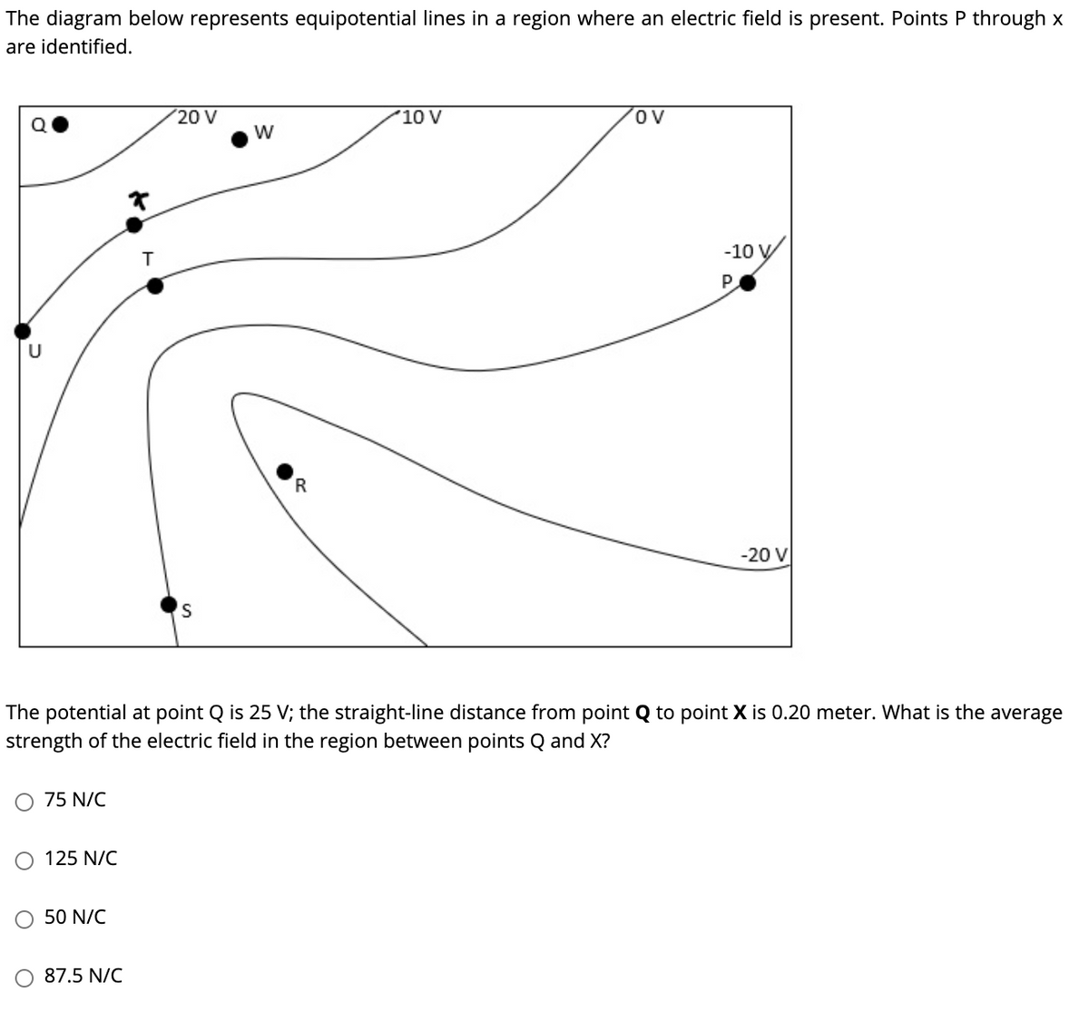 The diagram below represents equipotential lines in a region where an electric field is present. Points P through x
are identified.
20 V
10 V
ov
W
-10
U
-20 V
S
The potential at point Q is 25 V; the straight-line distance from point Q to point X is 0.20 meter. What is the average
strength of the electric field in the region between points Q and X?
O 75 N/C
O 125 N/C
50 N/C
O 87.5 N/C
