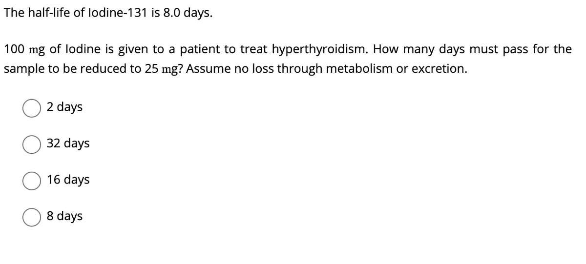 The half-life of lodine-131 is 8.0 days.
100 mg of lodine is given to a patient to treat hyperthyroidism. How many days must pass for the
sample to be reduced to 25 mg? Assume no loss through metabolism or excretion.
2 days
32 days
16 days
days
