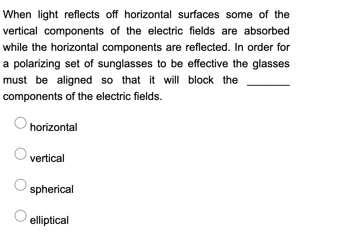 When light reflects off horizontal surfaces some of the
vertical components of the electric fields are absorbed
while the horizontal components are reflected. In order for
a polarizing set of sunglasses to be effective the glasses
must be aligned so that it will block the
components of the electric fields.
horizontal
vertical
spherical
elliptical
