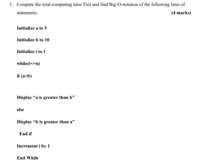 1. Compute the total computing time T(n) and find Big-O-notation of the following lines of
statements.
(4 marks)
Initialize a to 5
Initialize b to 10
Initialize i to 1
while(i<=n)
if (a>b)
Display "a is greater than b"
else
Display "b is greater than a"
End if
Increment i by 1
End While
