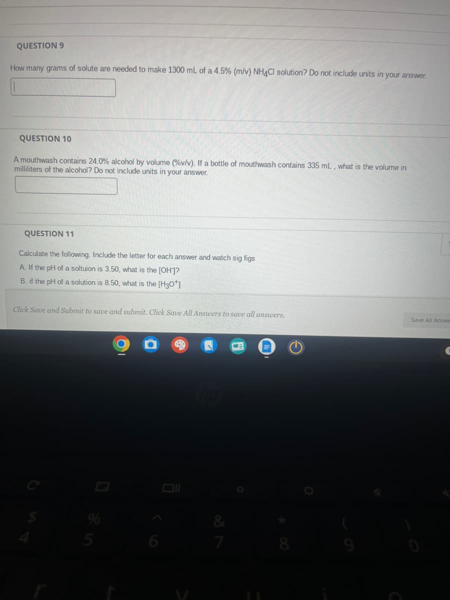 QUESTION 9
How many grams of solute are needed to make 1300 mL of a 4.5% (m/v) NH4Cl solution? Do not include units in your answer.
QUESTION 10
A mouthwash contains 24.0% alcohol by volume (%v/v). If a bottle of mouthwash contains 335 mL, what is the volume in
milliliters of the alcohol? Do not include units in your answer.
QUESTION 11
Calculate the following. Include the letter for each answer and watch sig figs
A. If the pH of a soltuion is 3.50, what is the [OH]?
B. if the pH of a solution is 8.50, what is the [H3O+]
Click Save and Submit to save and submit. Click Save All Answers to save all answers.
74
25
M
9
7
Save All Answ