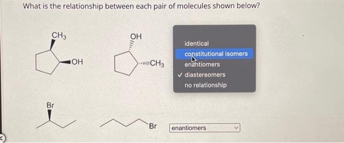 What is the relationship between each pair of molecules shown below?
CH3
Br
OH
ㅎ......
OH
CH3
Br
identical
constitutional isomers
enantiomers
✓ diastereomers
no relationship
enantiomers