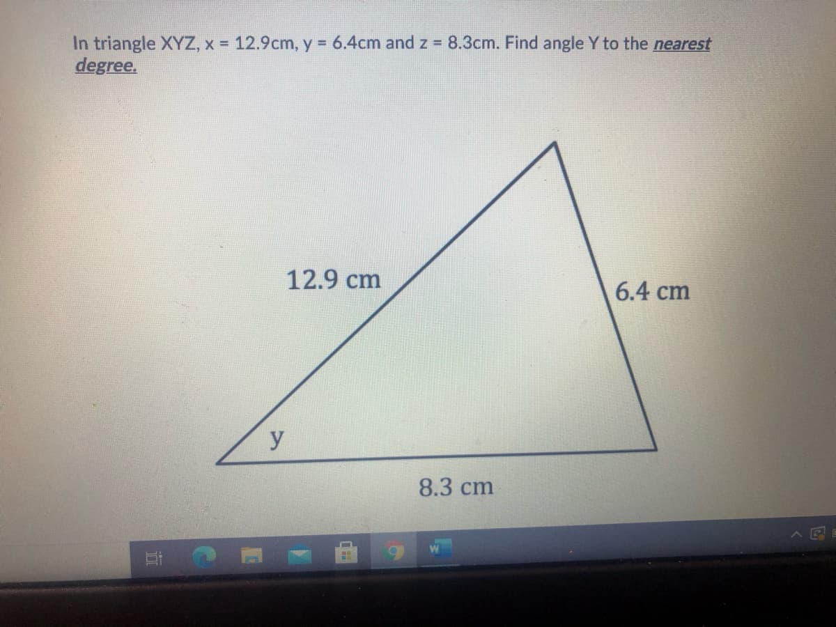In triangle XYZ, x = 12.9cm, y = 6.4cm and z = 8.3cm. Find angle Y to the nearest
degree.
12.9 cm
6.4 cm
y
8.3 cm
