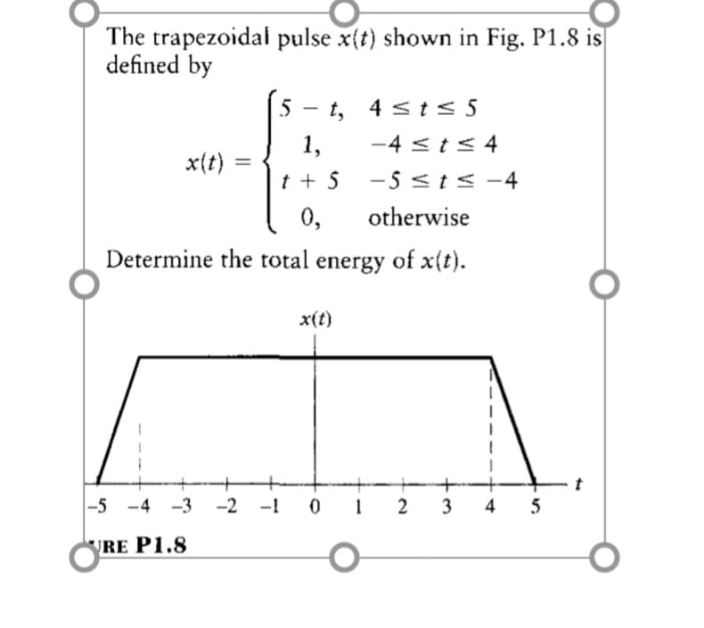 The trapezoidal pulse x(t) shown in Fig. P1.8 is
defined by
5 -
t, 4 sts 5
1,
-4 <t< 4
x(t) =
t + 5
-5 <t< -4
0,
otherwise
Determine the total energy of x(t).
x(t)
t
|-5 -4 -3 -2 -1
2
5
RE P1.8
4)
3-
