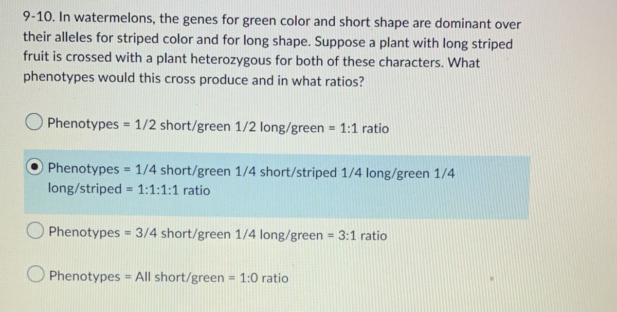 9-10. In watermelons, the genes for green color and short shape are dominant over
their alleles for striped color and for long shape. Suppose a plant with long striped
fruit is crossed with a plant heterozygous for both of these characters. What
phenotypes would this cross produce and in what ratios?
Phenotypes = 1/2 short/green 1/2 long/green= 1:1 ratio
Phenotypes = 1/4 short/green 1/4 short/striped 1/4 long/green 1/4
long/striped = 1:1:1:1 ratio
Phenotypes = 3/4 short/green 1/4 long/green = 3:1 ratio
Phenotypes = All short/green = 1:0 ratio