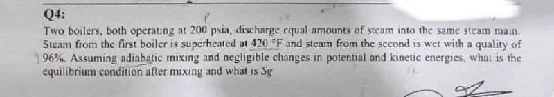 Q4:
Two boilers, both operating at 200 psia, discharge equal amounts of steam into the same steam main.
Steam from the first boiler is superheated at 420 °F and steam from the second is wet with a quality of
96%. Assuming adiabatic mixing and negligible changes in potential and kinetic energies, what is the
equilibrium condition after mixing and what is Sg