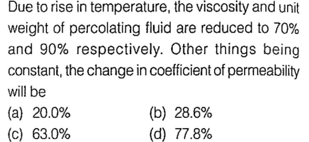 Due to rise in temperature, the viscosity and unit
weight of percolating fluid are reduced to 70%
and 90% respectively. Other things being
constant, the change in coefficient of permeability
will be
(a) 20.0%
(c) 63.0%
(b) 28.6%
(d) 77.8%