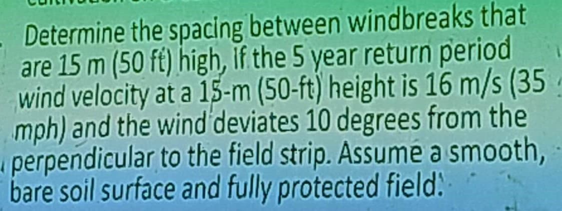 Determine the spacing between windbreaks that
are 15 m (50 ft) high, if the 5 year return period
wind velocity at a 15-m (50-ft) height is 16 m/s (35
mph) and the wind deviates 10 degrees from the
perpendicular to the field strip. Assume a smooth,
bare soil surface and fully protected field: