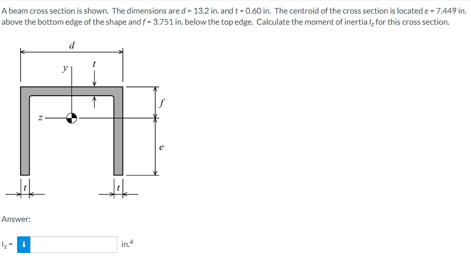 A beam cross section is shown. The dimensions are d = 13.2 in. and t = 0.60 in. The centroid of the cross section is located e = 7.449 in.
above the bottom edge of the shape and f= 3.751 in. below the top edge. Calculate the moment of inertial for this cross section.
Answer:
I₂ =
i
N
y
d
in. 4
f