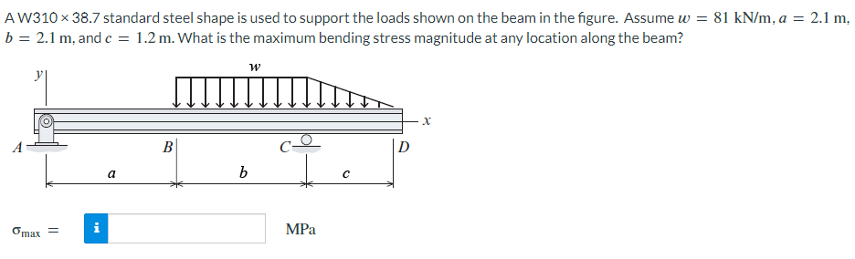 A W310 x 38.7 standard steel shape is used to support the loads shown on the beam in the figure. Assume w = 81 kN/m, a = 2.1 m,
b = 2.1 m, and c = 1.2 m. What is the maximum bending stress magnitude at any location along the beam?
Omax =
a
B
W
b
MPa
с
X