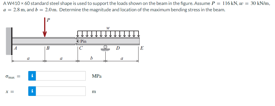 A W410 × 60 standard steel shape is used to support the loads shown on the beam in the figure. Assume P = 116 kN, w = 30 kN/m,
a = 2.8 m, and b = 2.0m. Determine the magnitude and location of the maximum bending stress in the beam.
A
omax =
x =
a
i
B
a
Pin
C
b
MPa
m
W
D
a
E