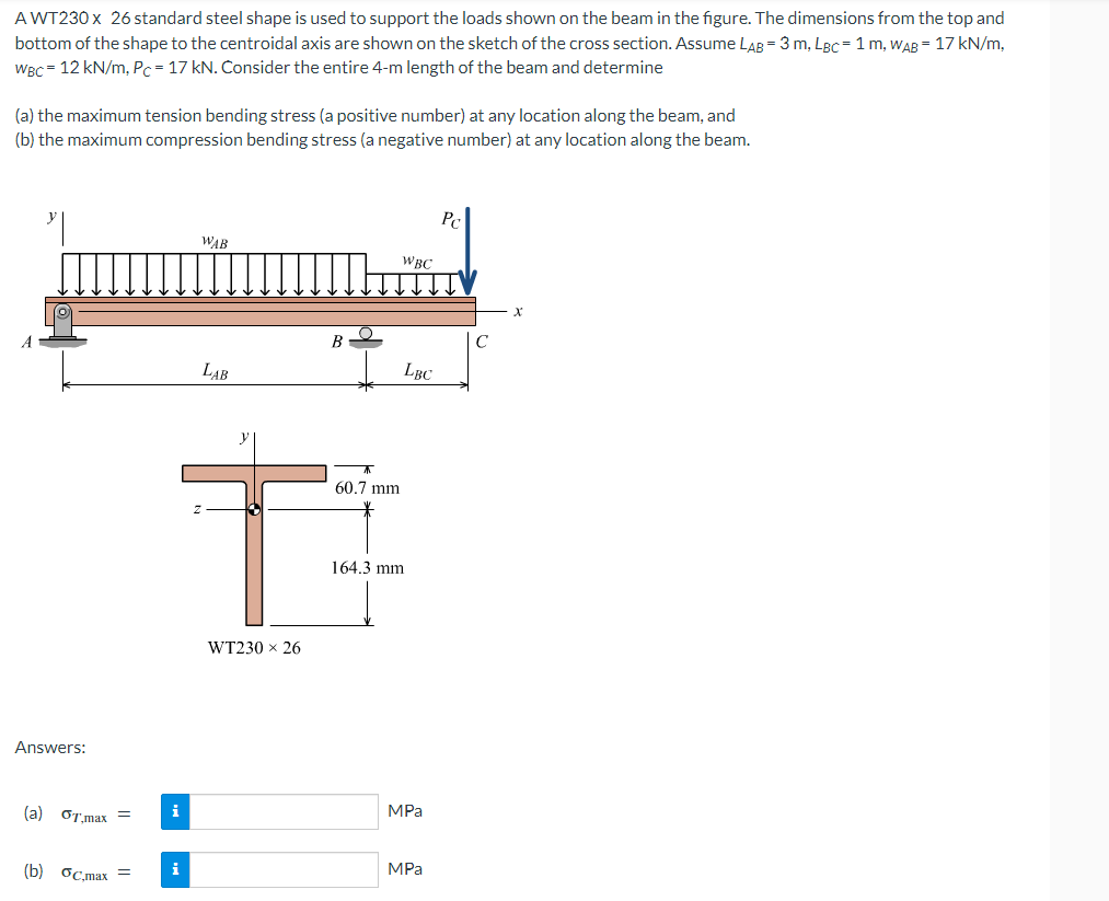 AWT230 x 26 standard steel shape is used to support the loads shown on the beam in the figure. The dimensions from the top and
bottom of the shape to the centroidal axis are shown on the sketch of the cross section. Assume LAB = 3 m, LBC= 1 m, WAB= 17 kN/m,
WBC = 12 kN/m, Pc = 17 kN. Consider the entire 4-m length of the beam and determine
(a) the maximum tension bending stress (a positive number) at any location along the beam, and
(b) the maximum compression bending stress (a negative number) at any location along the beam.
Answers:
(a) GT.max =
(b) Gc.max
WAB
i
LAB
B
T
WT230 x 26
60.7 mm
WBC
164.3 mm
LBC
MPa
MPa
Pc
X