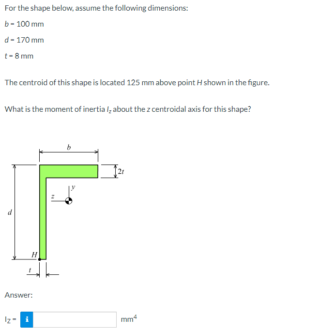 For the shape below, assume the following dimensions:
b = 100 mm
d = 170 mm
t = 8 mm
The centroid of this shape is located 125 mm above point H shown in the figure.
What is the moment of inertia I, about the z centroidal axis for this shape?
H
اك
Answer:
Iz = i
b
mm4