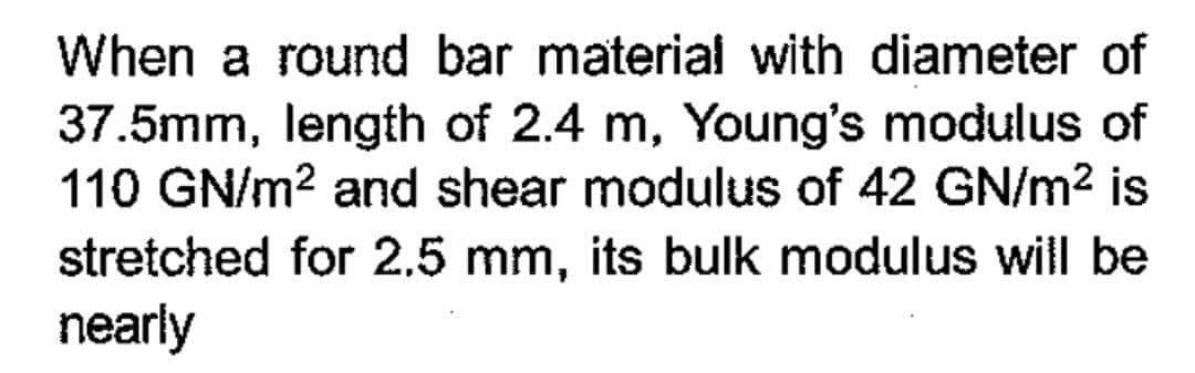 When a round bar material with diameter of
37.5mm, length of 2.4 m, Young's modulus of
110 GN/m² and shear modulus of 42 GN/m² is
stretched for 2.5 mm, its bulk modulus will be
nearly