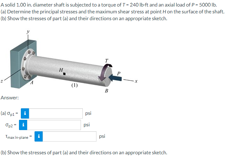 A solid 1.00 in. diameter shaft is subjected to a torque of T = 240 lb-ft and an axial load of P = 5000 lb.
(a) Determine the principal stresses and the maximum shear stress at point H on the surface of the shaft.
(b) Show the stresses of part (a) and their directions on an appropriate sketch.
Answer:
(a) Op1 =
i
Op2 = i
Tmax in-plane
A
i
H
(1)
요. 요..
psi
psi
T
B
psi
P
X
(b) Show the stresses of part (a) and their directions on an appropriate sketch.