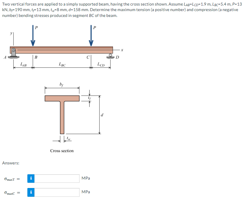 Two vertical forces are applied to a simply supported beam, having the cross section shown. Assume LAB=LCD=1.9 m, LBc=5.4 m, P=13
kN, b=190 mm, t-13 mm, tw-8 mm, d=158 mm. Determine the maximum tension (a positive number) and compression (a negative
number) bending stresses produced in segment BC of the beam.
Answers:
OmaxT =
omaxC =
LAB
i
tel
i
LBC
bf
HI
Cross section
MPa
MPa
P
LCD