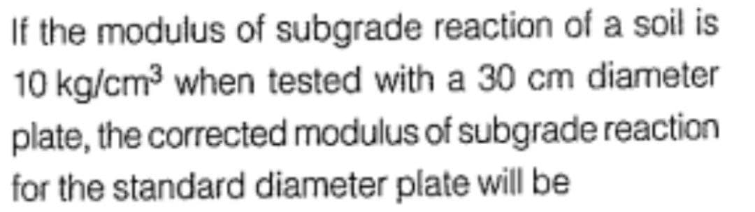 If the modulus of subgrade reaction of a soil is
10 kg/cm³ when tested with a 30 cm diameter
plate, the corrected modulus of subgrade reaction
for the standard diameter plate will be