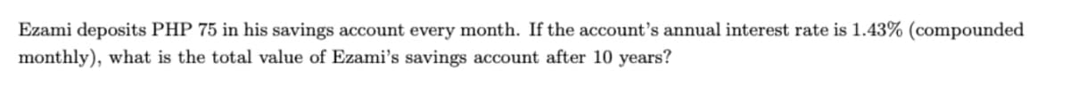 Ezami deposits PHP 75 in his savings account every month. If the account's annual interest rate is 1.43% (compounded
monthly), what is the total value of Ezami's savings account after 10 years?