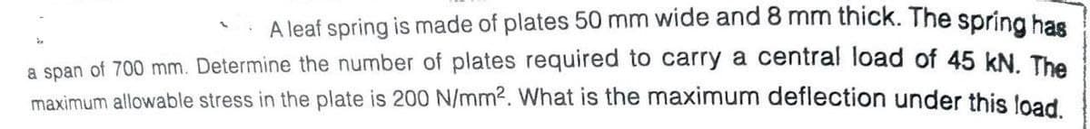2
A leaf spring is made of plates 50 mm wide and 8 mm thick. The spring has
a span of 700 mm. Determine the number of plates required to carry a central load of 45 kN. The
maximum allowable stress in the plate is 200 N/mm². What is the maximum deflection under this load.