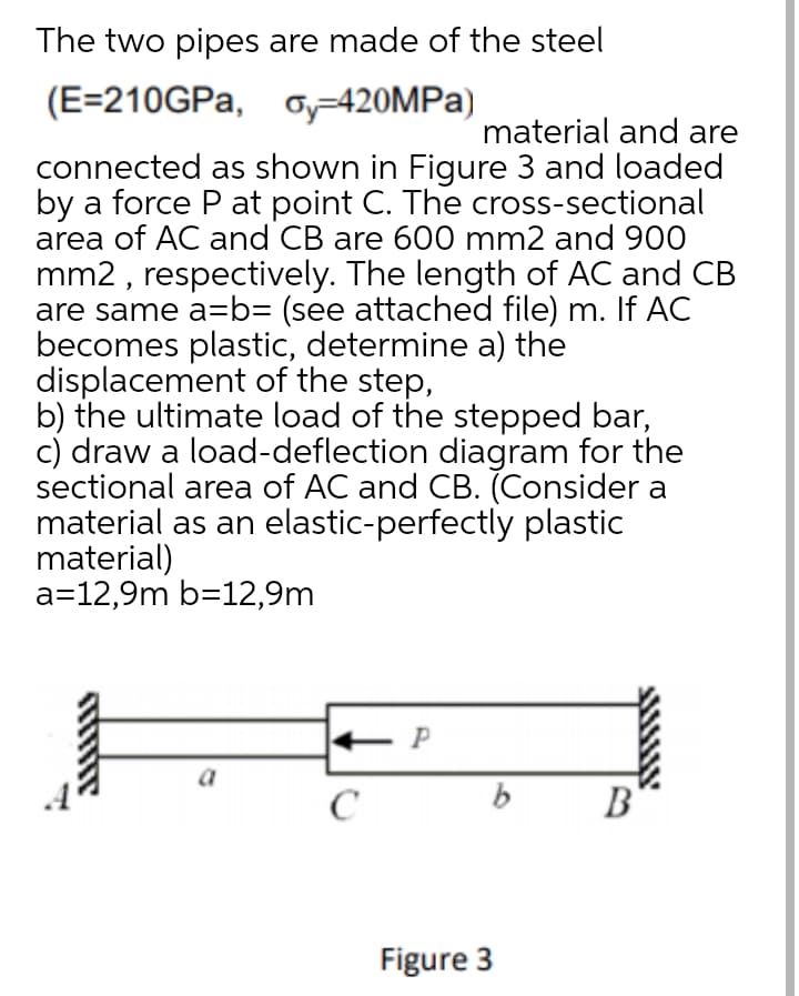 The two pipes are made of the steel
(E=210GPA, o=420MPA)
material and are
connected as shown in Figure 3 and loaded
by a force P at point C. The cross-sectional
area of AC and CB are 600 mm2 and 900
mm2 , respectively. The length of AC and CB
are same a=b= (see attached file) m. If AC
becomes plastic, determine a) the
displacement of the step,
b) the ultimate load of the stepped bar,
c) draw a load-deflection diagram for the
sectional area of AC and CB. (Consider a
material as an elastic-perfectly plastic
material)
a=12,9m b=12,9m
a
B
Figure 3
