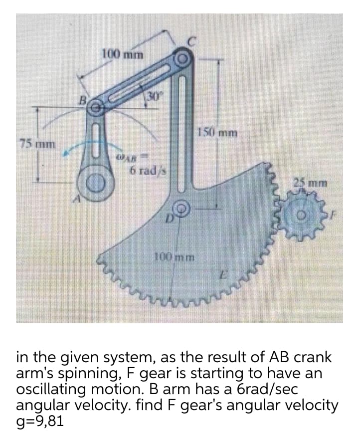 100 mm
B.
30
150 mm
75 mm
WAR
6 rad/s
25 mm
100mm
in the given system, as the result of AB crank
arm's spinning, F gear is starting to have an
oscillating motion. B arm has a 6rad/sec
angular velocity. find F gear's angular velocity
g=9,81
