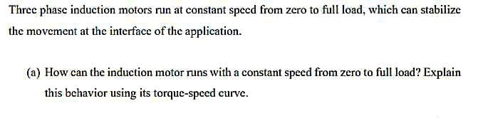 Three phase induction motors run at constant speed from zero to full load, which can stabilize
the movement at the interface of the application.
(a) How can the induction motor runs with a constant speed from zero to full load? Explain
this behavior using its torque-speed curve.
