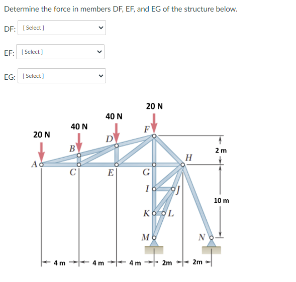 Determine the force in members DF, EF, and EG of the structure below.
DF: ( Select )
EF: ( Select )
EG: I Select )
20 N
40 N
40 N
F
20 N
D
B
2 m
H
E
G
10 m
Ko OL
No-
4 m
4 m
4 m
2m
2m
