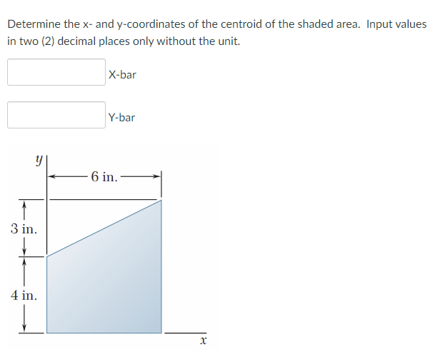 Determine the x- and y-coordinates of the centroid of the shaded area. Input values
in two (2) decimal places only without the unit.
X-bar
Y-bar
- 6 in.
3 in.
4 in.
