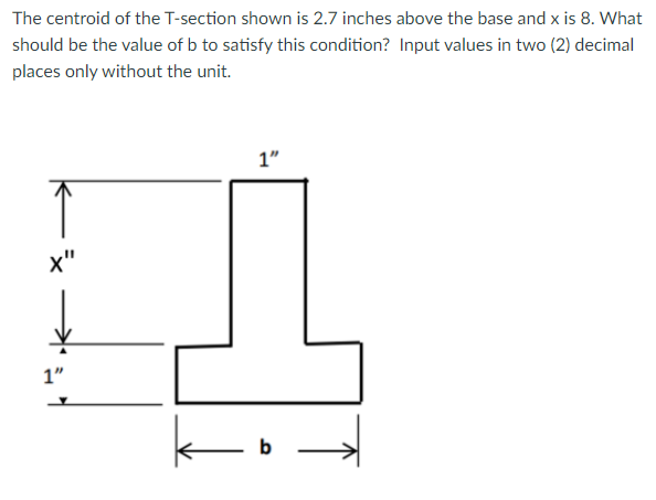 The centroid of the T-section shown is 2.7 inches above the base and x is 8. What
should be the value of b to satisfy this condition? Input values in two (2) decimal
places only without the unit.
1"
x"
1"
b
