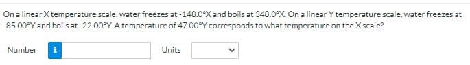 On a linear X temperature scale, water freezes at -148.0°X and boils at 348.0°X. On a linear Y temperature scale, water freezes at
-85.00°Y and boils at-22.00°Y. A temperature of 47.00°Y corresponds to what temperature on the X scale?
Number
Units
